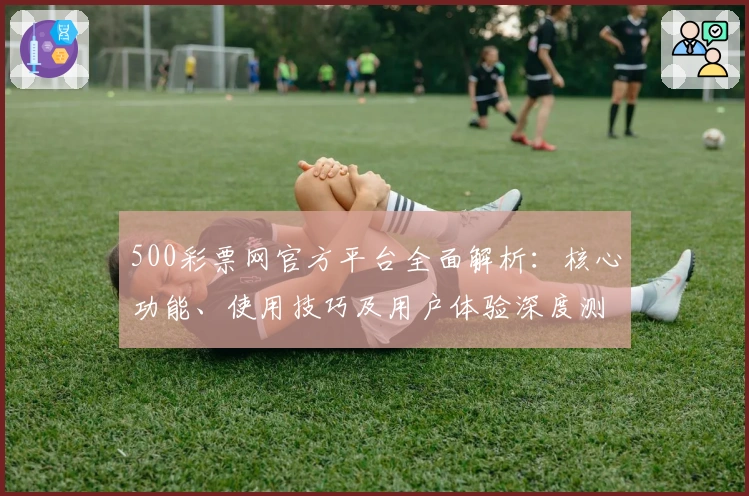 500彩票网官方平台全面解析：核心功能、使用技巧及用户体验深度测评