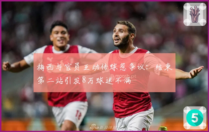 梅西与官员互动传球惹争议：结束第二站引发8万球迷不满