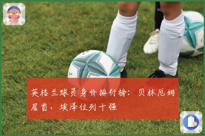 英格兰球员身价排行榜：贝林厄姆居首，埃泽位列十强
