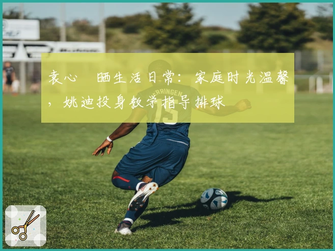 袁心玥晒生活日常：家庭时光温馨，姚迪投身教学指导排球