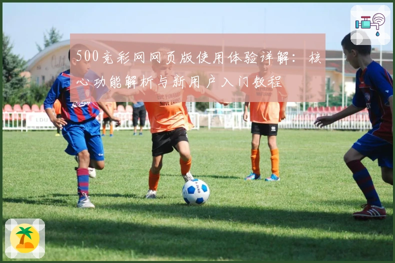 500竞彩网网页版使用体验详解：核心功能解析与新用户入门教程