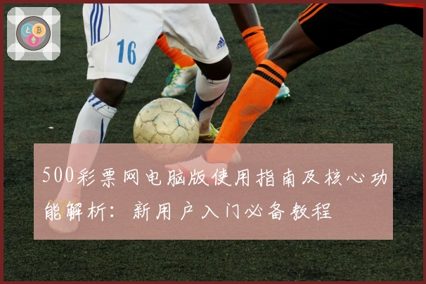 500彩票网电脑版使用指南及核心功能解析：新用户入门必备教程
