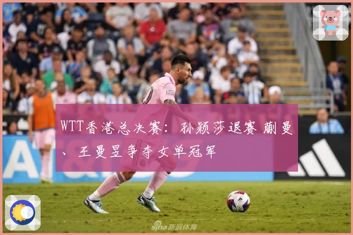 WTT香港总决赛：孙颖莎退赛 蒯曼、王曼昱争夺女单冠军