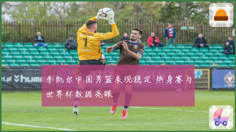 李凯尔中国男篮表现稳定 热身赛与世界杯数据亮眼