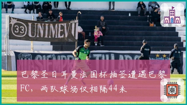 巴黎圣日耳曼法国杯抽签遭遇巴黎FC，两队球场仅相隔44米