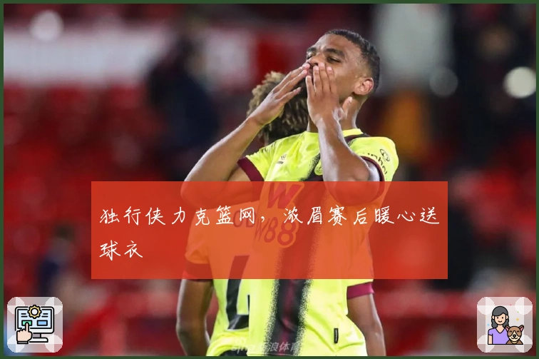 独行侠力克篮网，浓眉赛后暖心送球衣