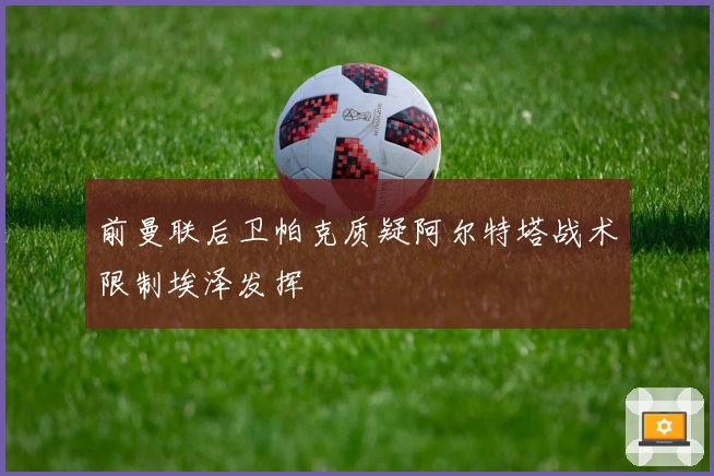 前曼联后卫帕克质疑阿尔特塔战术限制埃泽发挥