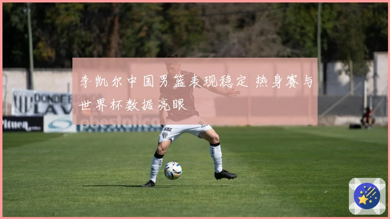 李凯尔中国男篮表现稳定 热身赛与世界杯数据亮眼