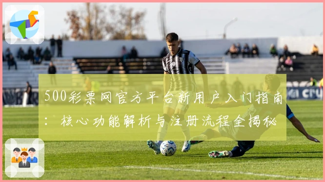 500彩票网官方平台新用户入门指南：核心功能解析与注册流程全揭秘