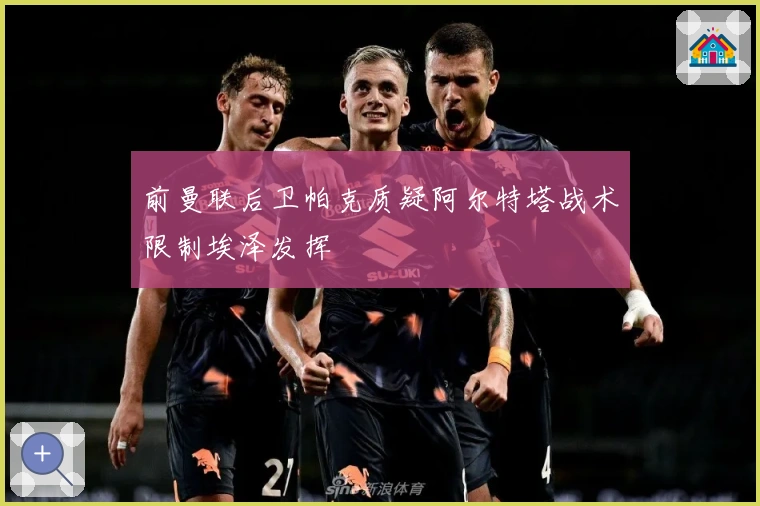 前曼联后卫帕克质疑阿尔特塔战术限制埃泽发挥